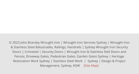 © 2023 John Bransby Wrought Iron | Wrought Iron Services Sydney | Wrought Iron & Stainless Steel Balustrades, Railings, Handrails | Sydney Wrought Iron Security Doors | Crimsteel | Security Doors | Wrought Iron & Stainless Stell Doors and Fences, Driveway Gates, Pedestrian Gates, Garden Gates Sydney | Heritage  Restoration Work Sydney | Stainless Steel Work  |  Sydney | Design & Project Management, Sydney, NSW 	[Site Map]