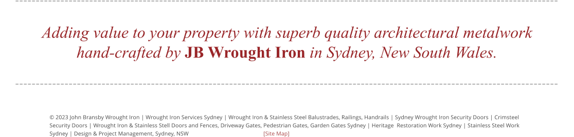 © 2023 John Bransby Wrought Iron | Wrought Iron Services Sydney | Wrought Iron & Stainless Steel Balustrades, Railings, Handrails | Sydney Wrought Iron Security Doors | Crimsteel  Security Doors | Wrought Iron & Stainless Stell Doors and Fences, Driveway Gates, Pedestrian Gates, Garden Gates Sydney | Heritage  Restoration Work Sydney | Stainless Steel Work  Sydney | Design & Project Management, Sydney, NSW				[Site Map] Adding value to your property with superb quality architectural metalwork hand-crafted by JB Wrought Iron in Sydney, New South Wales.